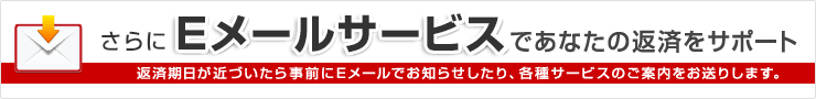 Eメールサービスであなたの返済をサポート 返済期日が近づいたら事前にEメールでお知らせしたり、各種サービスのご案内をお送りします。