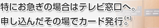 特にお急ぎの場合はテレビ窓口へ。申し込んだその場でカード発行(*)。