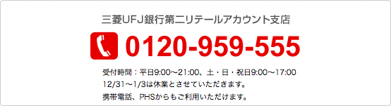 三菱UFJ銀行第二リテールアカウント支店 0120-959-555 受付時間:平日9:00〜21:00、土・日・祝日9:00〜17:00 12月31日〜1月3日は休業とさせていただきます。携帯電話、PHSからもご利用いただけます。