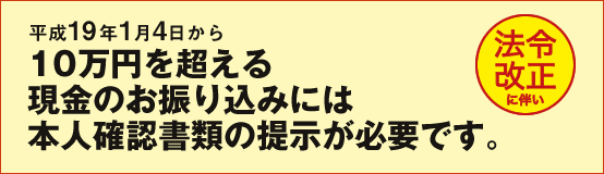 平成19年1月4日から10万円を超える現金のお振り込みには本人確認書類の提示が必要です。