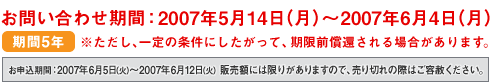 ���₢���킹���ԁF2007�N5��14���i���j�`2007�N6��4���i���j����5�N ���������A���̏����ɂ��������āA�����O���҂����ꍇ������܂��B���\�����ԁF2007�N6��5���i�΁j�`2007�N6��12���i�΁j �̔��z�ɂ͌��肪����܂��̂ŁA����؂�̍ۂ͂��e�͂��������B