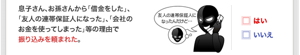 息子さん、お孫さんから「借金をした」、「友人の連帯保証人になった」、「会社のお金を使ってしまった」等の理由で振り込みを頼まれた。