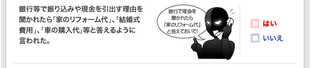 銀行等で振り込みや現金を引出す理由を聞かれたら「家のリフォーム代」、「結婚式費用」、「車の購入代」等と答えるように言われた。