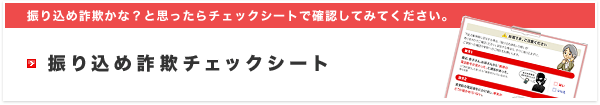 振り込め詐欺かな?と思ったらチェックシートで確認してみてください。振り込め詐欺チェックシート
