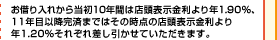 お借り入れから当初10年間は店頭表示金利より年1.90％、11年目以降完済まではその時点の店頭表示金利より年1.20％それぞれ差し引かせていただきます。
