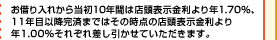 お借り入れから当初10年間は店頭表示金利より年1.70％、11年目以降完済まではその時点の店頭表示金利より年1.00％それぞれ差し引かせていただきます。