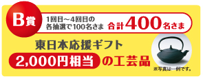 B賞 1〜4回の各抽選で100名様 合計400名様に東日本応援ギフト2,000円相当の工芸品