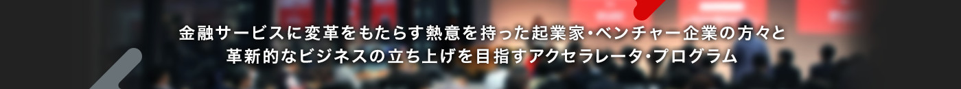 金融サービスに変革をもたらす熱意を持った起業家・ベンチャー企業の方々と革新的なビジネスの立ち上げを目指すアクセラレータ・プログラム