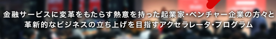 金融サービスに変革をもたらす熱意を持った起業家・ベンチャー企業の方々と革新的なビジネスの立ち上げを目指すアクセラレータ・プログラム