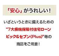 「安心」がうれしい!いざというときに備えるための“7大疾病保障付住宅ローン ビッグ&セブン”等の商品をご用意!