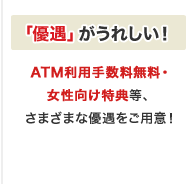「優遇」がうれしい!ATM利用手数料無料・女性向け特典等、さまざまな優遇をご用意!