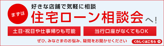 まずは 好きな店舗で気軽に相談 住宅ローン相談会へ! 土日・祝日や仕事帰りも可能 当行口座がなくてもOK ぜひ、みなさまのお悩み、疑問をお聞かせください くわしくはこちら
