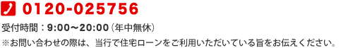 0120-025756 受付時間:9:00〜20:00(年中無休)※お問い合わせの際は、当行で住宅ローンをご利用いただいている旨をお伝えください。