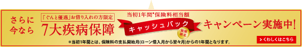 さらに今なら 「ぐんと優遇お借り入れの方限定」 7大疾病保障 当初1年間*保険料相当額 キャッシュバック 期間限定 キャンペーン実施中! くわしくはこちら