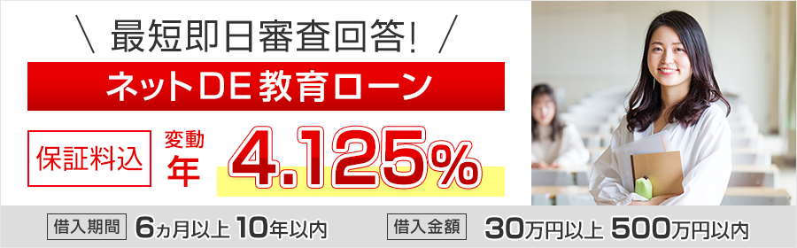 最短即日審査回答!ネットDE教育ローン 保証料込 変動 年4.125% 借入期間 6ヵ月以上10年以内 借入金額 30万円以上500万円以内