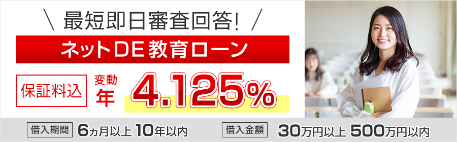 最短即日審査回答！ネットDE教育ローン　保証料込　変動 年3.975%　借入期間 6ヵ月以上10年以内　借入金額 30万円以上500万円以内