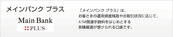 「メインバンク プラス」は、お客さまの運用資産残高やお取引状況に応じて、ATM関連手数料をはじめとする各種優遇が受けられる口座です。