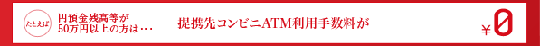 たとえば円預金残高等が50万円以上の方は…提携先コンビニATM利用手数料が¥0