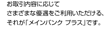 お取引内容に応じてさまざまな優遇をご利用いただける、それが「メインバンク プラス」です。