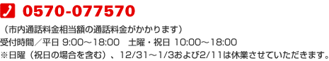 0570-077570(市内通話料金相当額の通話料金がかかります)受付時間/平日 9:00〜18:00 土曜・祝日 10:00〜18:00 ※日曜(祝日の場合を含む)、12/31〜1/3および2/11は休業させていただきます。