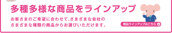 多種多様な商品をラインアップ お客さまのご希望に合わせて、さまざまな会社のさまざまな種類の商品からお選びいただけます。