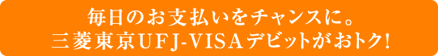 毎日のお支払いをチャンスに。三菱東京UFJ-VISAデビットがおトク!