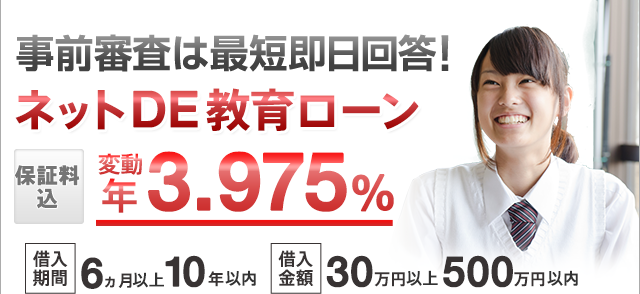 事前審査は最短即日回答! ネットDE教育ローン 保証料込 変動 年3.975% 借入期間:6ヵ月以上10年以内 借入金額:30万円以上500万円以内