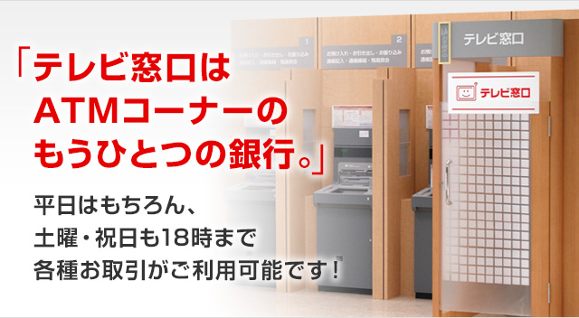 「テレビ窓口はATMコーナーのもうひとつの銀行。」 平日はもちろん、土曜・祝日も18時まで各種お取引がご利用可能です!