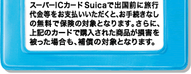 �X�[�p�[IC�J�[�hSuica�ŏo���O�ɗ��s����������x�������������ƁA���葱���Ȃ��̖����ŕی��̑ΏۂƂȂ�܂��B����ɁA��L�̃J�[�h�ōw�����ꂽ���i�����Q�������ꍇ���A�⏞�̑ΏۂƂȂ�܂��B