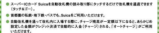���X�[�p�[IC�J�[�hSuica���������D�@�̓ǂݎ�蕔�Ƀ^�b�`���邾���ŉ��D�@��ʉ߂ł��܂��i�^�b�`���S�[�j�B����s���̎��S�E�n���S�E�o�X�ł��ASuica�������p���������܂��B���������D�@��ʂ��ĉ��D���ɓ��ꂷ��ۂɁA�`���[�W�c�������z�ȉ��ɂȂ�ƁA���炩���ߐݒ肵�����z���N���W�b�g���ςŎ����I�ɓ����i�`���[�W�j�����A�u�I�[�g�`���[�W�v�������p���������܂��B