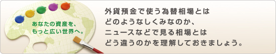 あなたの資産を、もっと広い世界へ。 外貨預金で使う為替相場とはどのようなしくみなのか、ニュースなどで見る相場とはどう違うのかを理解しておきましょう。