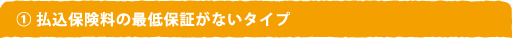 1 払込保険料の最低保証がないタイプ