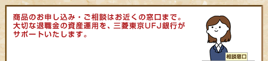 商品のお申し込み・ご相談はお近くの窓口まで。大切な退職金の資産運用を、三菱東京UFJ銀行がサポートいたします。