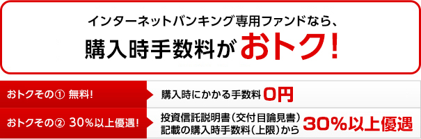 インターネットバンキング専用ファンドなら、購入時手数料がおトク! おトクその1 無料! 購入時にかかる手数料0円 おトクその2 30%以上優遇! 投資信託説明書(交付目論見書)記載の購入時手数料(上限)から30%以上優遇
