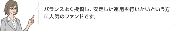 バランスよく投資し、安定した運用を行いたいという方に人気のファンドです。
