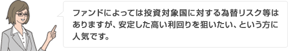 ファンドによっては投資対象国に対する為替リスク等はありますが、安定した高い利回りを狙いたい、という方に人気です。