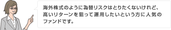 海外株式のように為替リスクはとりたくないけれど、高いリターンを狙って運用したいという方に人気のファンドです。