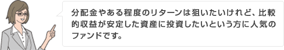 分配金やある程度のリターンは狙いたいけれど、比較的収益が安定した資産に投資したいという方に人気のファンドです。