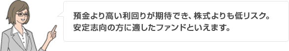 預金より高い利回りが期待でき、株式よりも低リスク。安定志向の方に適したファンドといえます。