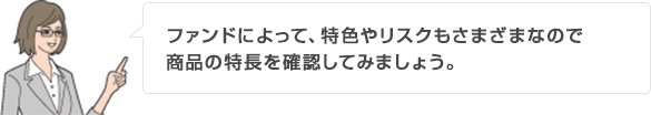 ファンドによって、特色やリスクもさまざまなので商品の特長を確認してみましょう。