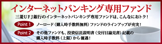 インターネットバンキング専用ファンド 三菱UFJ銀行のインターネットバンキング専用ファンドは、こんなにおトク! Point1 ノーロード(購入時手数料無料)ファンドのラインアップが充実! Point2 その他ファンドも、投資信託説明書(交付目論見書) 記載の購入時手数料(上限)から優遇!
