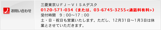 お問い合わせ 三菱東京UFJ-VISAデスク 0120-571-034(または、03-6745-3255<通話料有料>)受付時間 9:00~17:00 土・日・祝日も営業いたします。ただし、12月31日~1月3日は休業とさせていただきます。