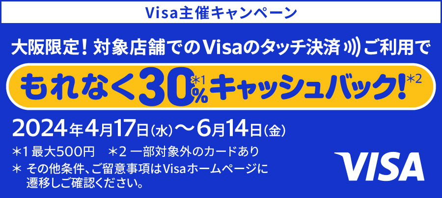 Visa主催キャンペーン 大阪限定！対象店舗でのVisaのタッチ決済ご利用でもれなく30%（最大500円）キャッシュバック！（一部対象外のカードあり） 2024年4月17日の水曜日から6月14日の金曜日まで その他条件、ご留意事項はVisaホームページに遷移しご確認ください。