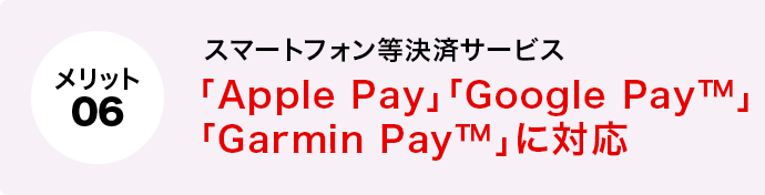 メリット6 スマートフォン等決済サービス「Apple Pay」「Google Pay™」「Garmin Pay™」に対応