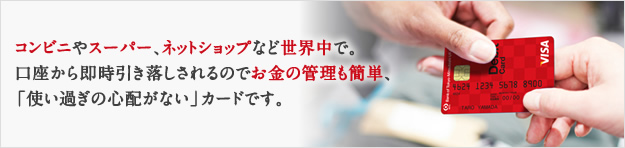 コンビニやスーパー、ネットショップなど世界中で。口座から即時引き落しされるのでお金の管理も簡単、「使い過ぎの心配がない」カードです。