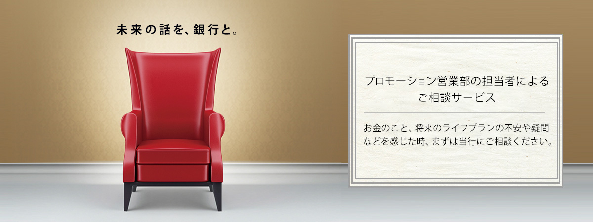 プロモーション営業部の担当者によるご相談サービス お金のこと、将来のライフプランの不安や疑問などを感じた時、まずは当行にご相談ください。