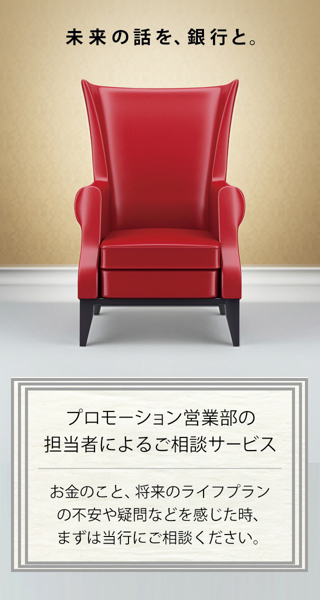 プロモーション営業部の担当者によるご相談サービス お金のこと、将来のライフプランの不安や疑問などを感じた時、まずは当行にご相談ください。