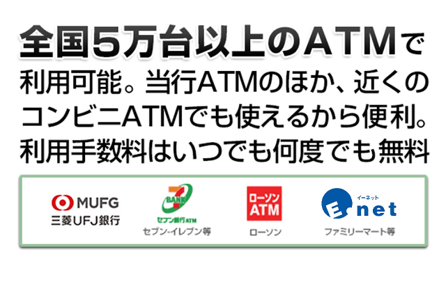 全国5万台以上のＡＴＭで利用可能。当行ATMのほか、近くのコンビニで使えるから便利。利用手数料はいつでも何度でも無料