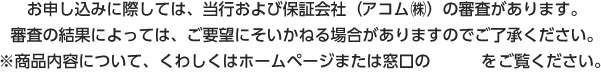 お申し込みに際しては、当行および保証会社（アコム㈱）の審査があります。審査の結果によっては、ご要望にそいかねる場合がありますのでご了承ください。※商品内容について、くわしくはホームページまたは窓口の説明書をご覧ください。