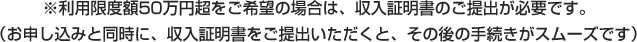 ※利用限度額50万円超をご希望の場合は、収入証明書のご提出が必要です。（お申し込みと同時に、収入証明書をご提出いただくと、その後の手続きがスムーズです）